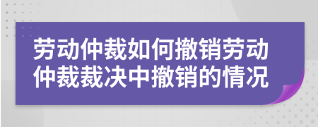 劳动仲裁如何撤销劳动仲裁裁决中撤销的情况