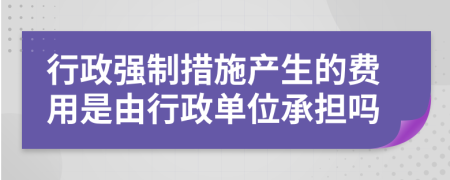 行政强制措施产生的费用是由行政单位承担吗