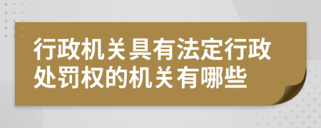 行政机关具有法定行政处罚权的机关有哪些