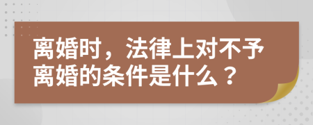 离婚时，法律上对不予离婚的条件是什么？