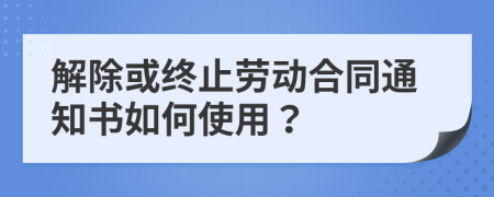 解除或终止劳动合同通知书如何使用？