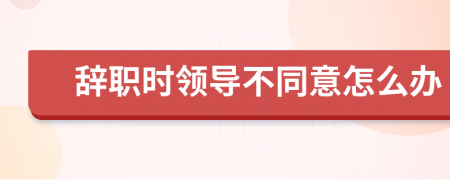 辞职时领导不同意怎么办
