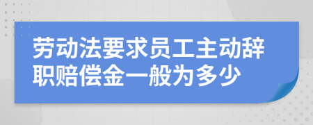 劳动法要求员工主动辞职赔偿金一般为多少