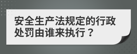 安全生产法规定的行政处罚由谁来执行？