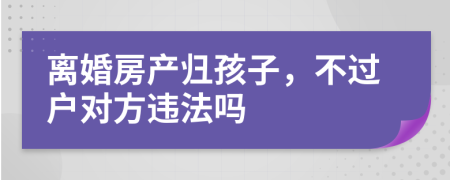 离婚房产归孩子，不过户对方违法吗