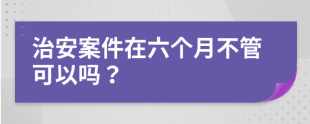 治安案件在六个月不管可以吗？