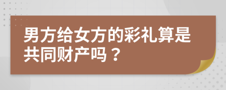 男方给女方的彩礼算是共同财产吗？