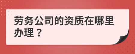 劳务公司的资质在哪里办理？