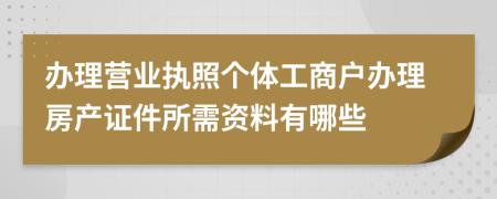 办理营业执照个体工商户办理房产证件所需资料有哪些