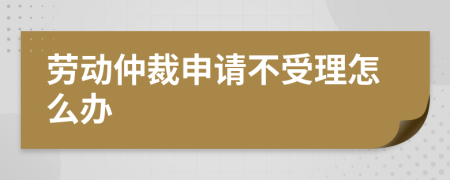 劳动仲裁申请不受理怎么办