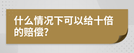 什么情况下可以给十倍的赔偿?