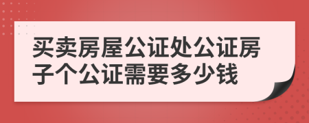 买卖房屋公证处公证房子个公证需要多少钱