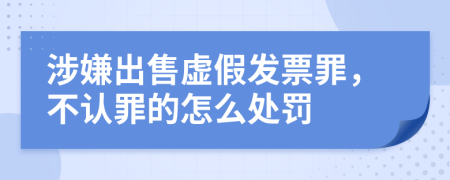 涉嫌出售虚假发票罪，不认罪的怎么处罚