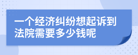 一个经济纠纷想起诉到法院需要多少钱呢