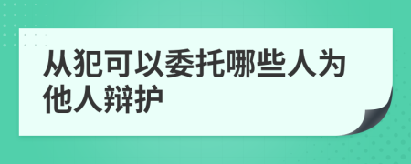 从犯可以委托哪些人为他人辩护