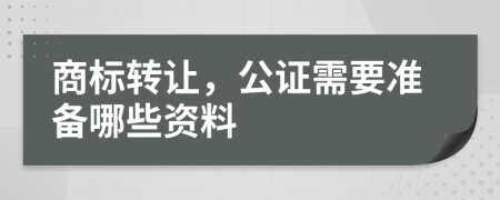 商标转让，公证需要准备哪些资料