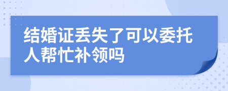 结婚证丢失了可以委托人帮忙补领吗