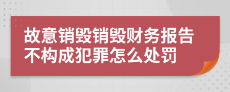 故意销毁销毁财务报告不构成犯罪怎么处罚