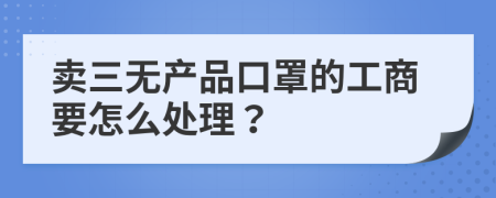 卖三无产品口罩的工商要怎么处理？