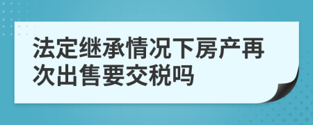 法定继承情况下房产再次出售要交税吗