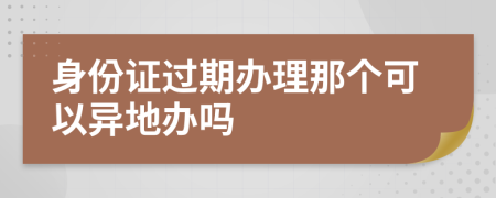 身份证过期办理那个可以异地办吗