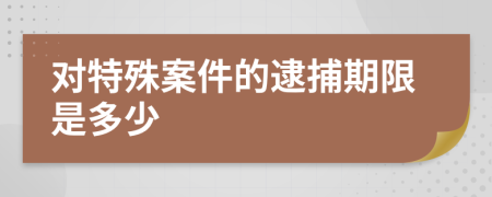 对特殊案件的逮捕期限是多少