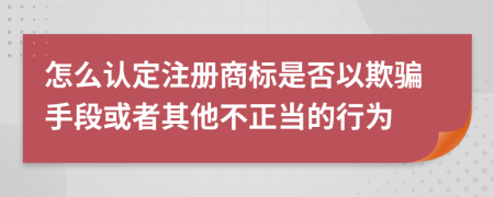 怎么认定注册商标是否以欺骗手段或者其他不正当的行为