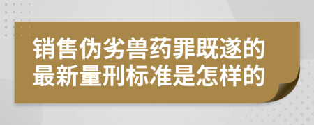 销售伪劣兽药罪既遂的最新量刑标准是怎样的