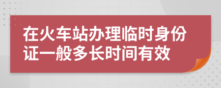 在火车站办理临时身份证一般多长时间有效