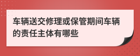 车辆送交修理或保管期间车辆的责任主体有哪些