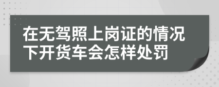 在无驾照上岗证的情况下开货车会怎样处罚