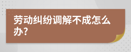 劳动纠纷调解不成怎么办?