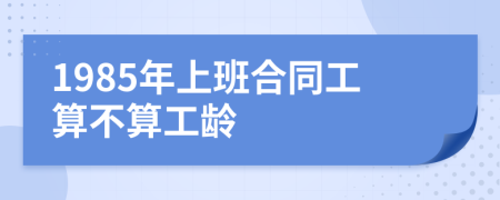 1985年上班合同工算不算工龄