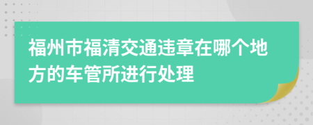 福州市福清交通违章在哪个地方的车管所进行处理