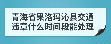 青海省果洛玛沁县交通违章什么时间段能处理