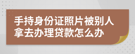 手持身份证照片被别人拿去办理贷款怎么办