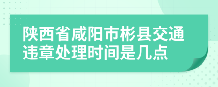 陕西省咸阳市彬县交通违章处理时间是几点