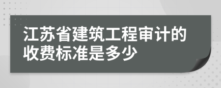 江苏省建筑工程审计的收费标准是多少