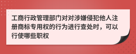 工商行政管理部门对对涉嫌侵犯他人注册商标专用权的行为进行查处时，可以行使哪些职权