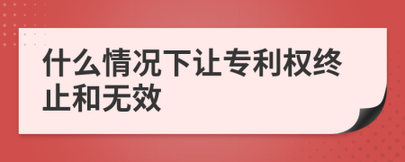 什么情况下让专利权终止和无效