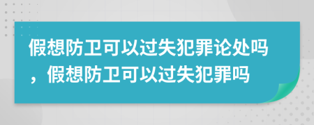 假想防卫可以过失犯罪论处吗，假想防卫可以过失犯罪吗