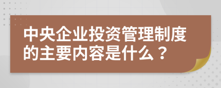 中央企业投资管理制度的主要内容是什么？