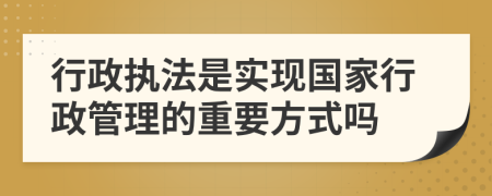 行政执法是实现国家行政管理的重要方式吗