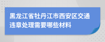 黑龙江省牡丹江市西安区交通违章处理需要哪些材料