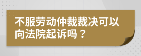 不服劳动仲裁裁决可以向法院起诉吗？