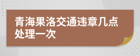 青海果洛交通违章几点处理一次