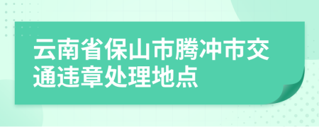 云南省保山市腾冲市交通违章处理地点