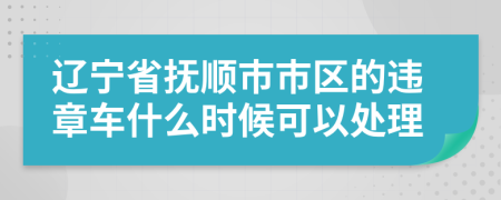 辽宁省抚顺市市区的违章车什么时候可以处理