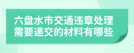 六盘水市交通违章处理需要递交的材料有哪些