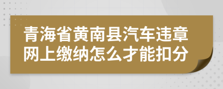 青海省黄南县汽车违章网上缴纳怎么才能扣分